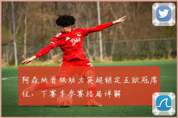 阿森纳晋级助力英超锁定五欧冠席位，下赛季参赛格局详解