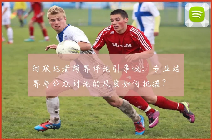 时政记者跨界评论引争议：专业边界与公众讨论的尺度如何把握？