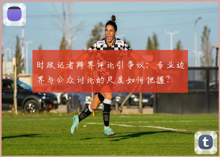 时政记者跨界评论引争议:专业边界与公众讨论的尺度如何把握?