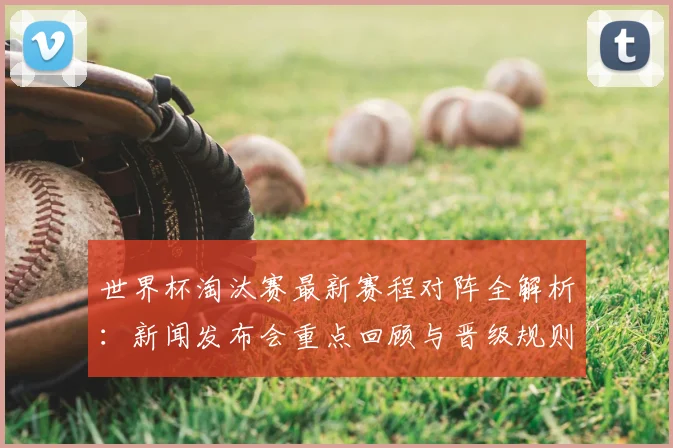 世界杯淘汰赛最新赛程对阵全解析：新闻发布会重点回顾与晋级规则详解
