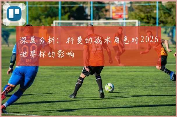 深度分析：科曼的战术角色对2026世界杯的影响