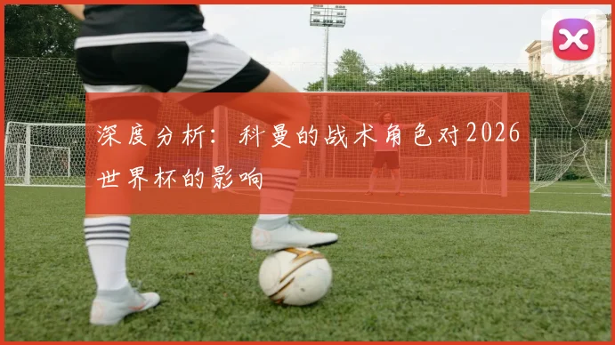 深度分析：科曼的战术角色对2026世界杯的影响